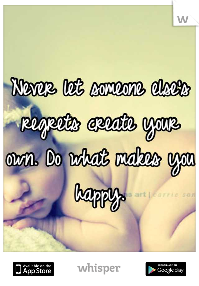 Never let someone else's regrets create your own. Do what makes you happy.
