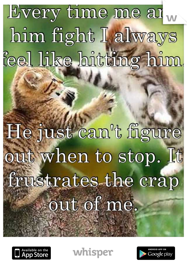 Every time me and him fight I always feel like hitting him.


He just can't figure out when to stop. It frustrates the crap out of me.