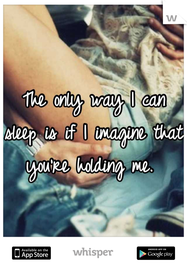 The only way I can sleep is if I imagine that you're holding me. 