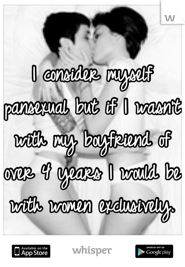I consider myself pansexual but if I wasn't  with my boyfriend of over 4 years I would be with women exclusively.