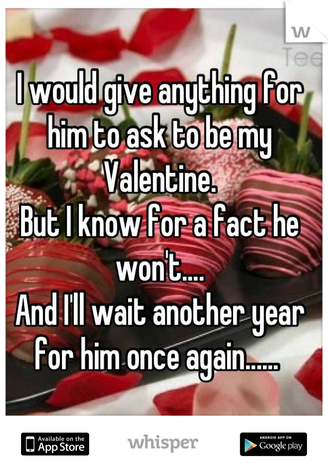 I would give anything for him to ask to be my Valentine. 
But I know for a fact he won't....
And I'll wait another year for him once again...... 

