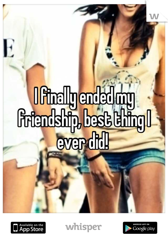 I finally ended my friendship, best thing I ever did! 