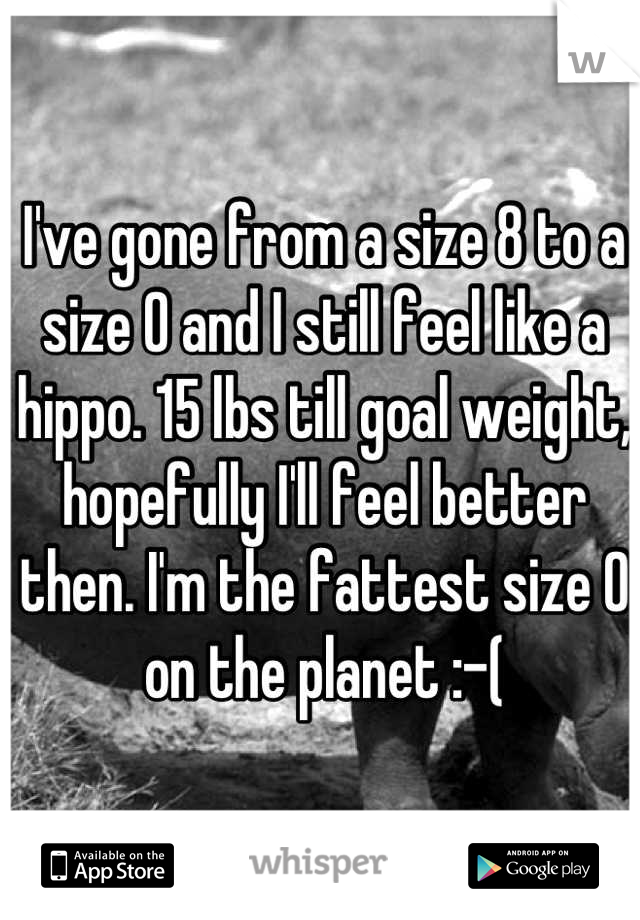 I've gone from a size 8 to a size 0 and I still feel like a hippo. 15 lbs till goal weight, hopefully I'll feel better then. I'm the fattest size 0 on the planet :-(