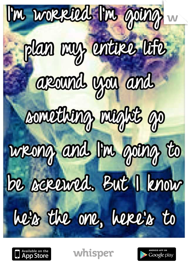 I'm worried I'm going to plan my entire life around you and something might go wrong and I'm going to be screwed. But I know he's the one, here's to having faith!