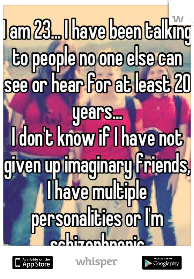 I am 23... I have been talking to people no one else can see or hear for at least 20 years... 
I don't know if I have not given up imaginary friends, I have multiple personalities or I'm schizophrenic