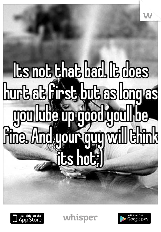 Its not that bad. It does hurt at first but as long as you lube up good youll be fine. And your guy will think its hot;)