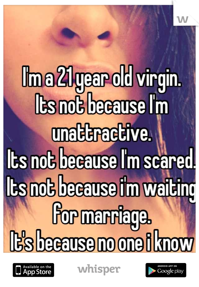 I'm a 21 year old virgin.
Its not because I'm unattractive.
Its not because I'm scared.
Its not because i'm waiting for marriage.
It's because no one i know or met is worthy enough. 
