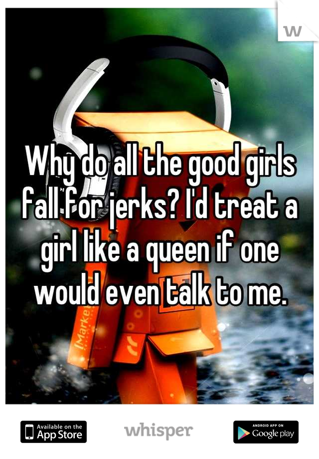 Why do all the good girls fall for jerks? I'd treat a girl like a queen if one would even talk to me.