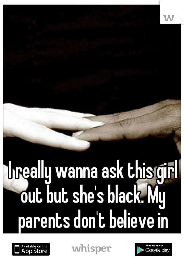 I really wanna ask this girl out but she's black. My parents don't believe in interracial couples.