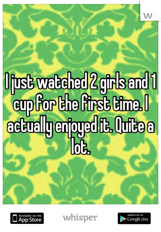I just watched 2 girls and 1 cup for the first time. I actually enjoyed it. Quite a lot.