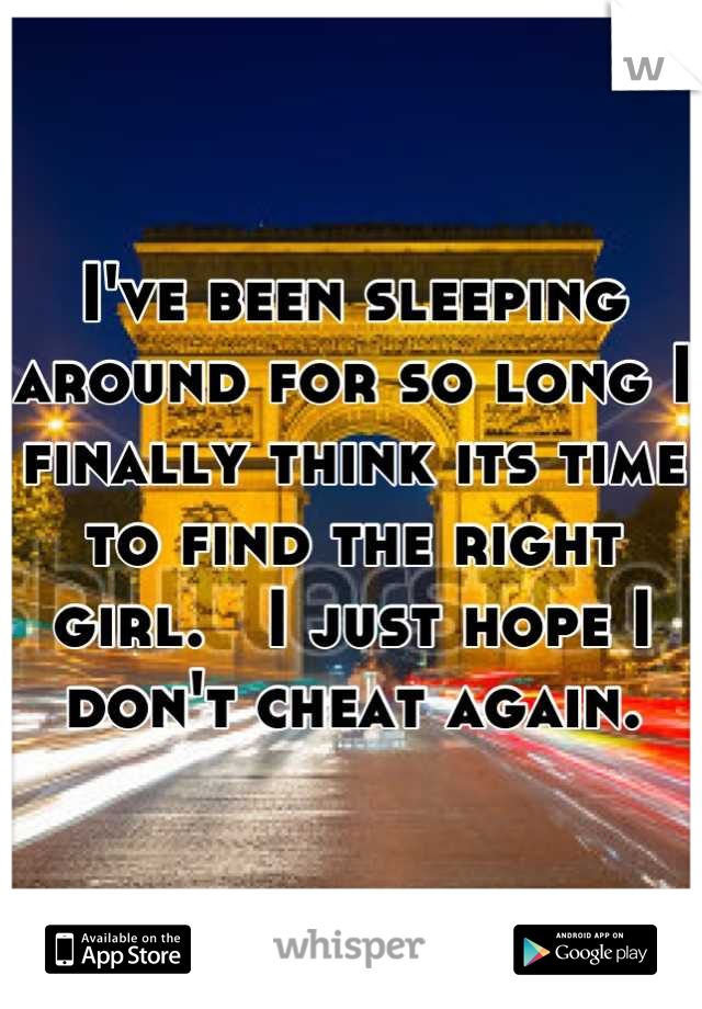 I've been sleeping around for so long I finally think its time to find the right girl.   I just hope I don't cheat again.