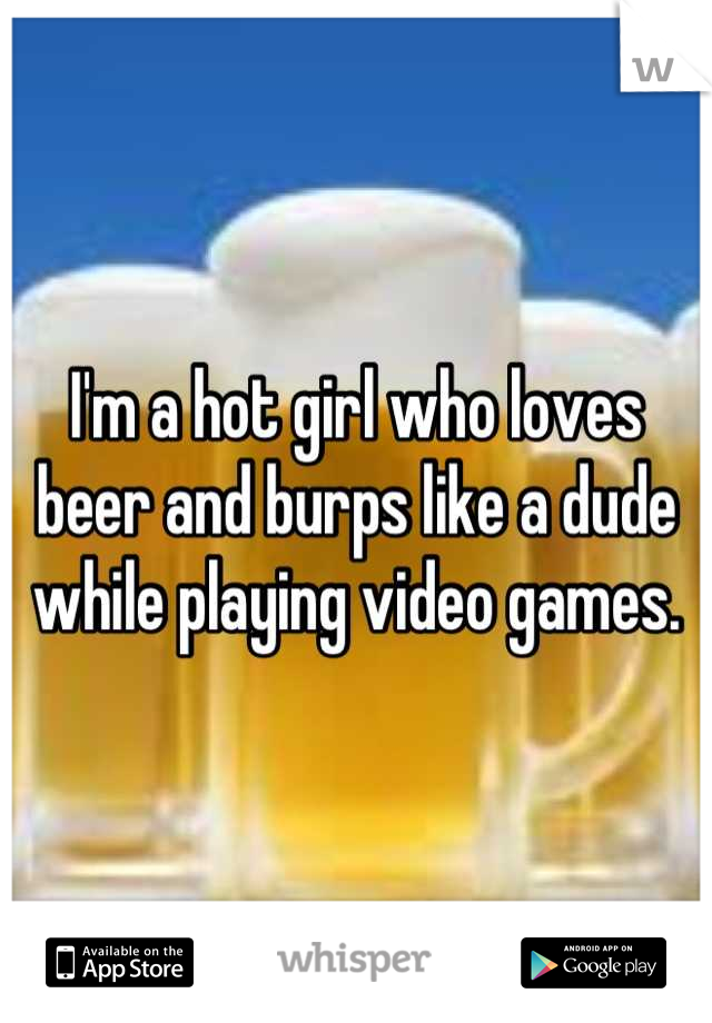 I'm a hot girl who loves beer and burps like a dude while playing video games.