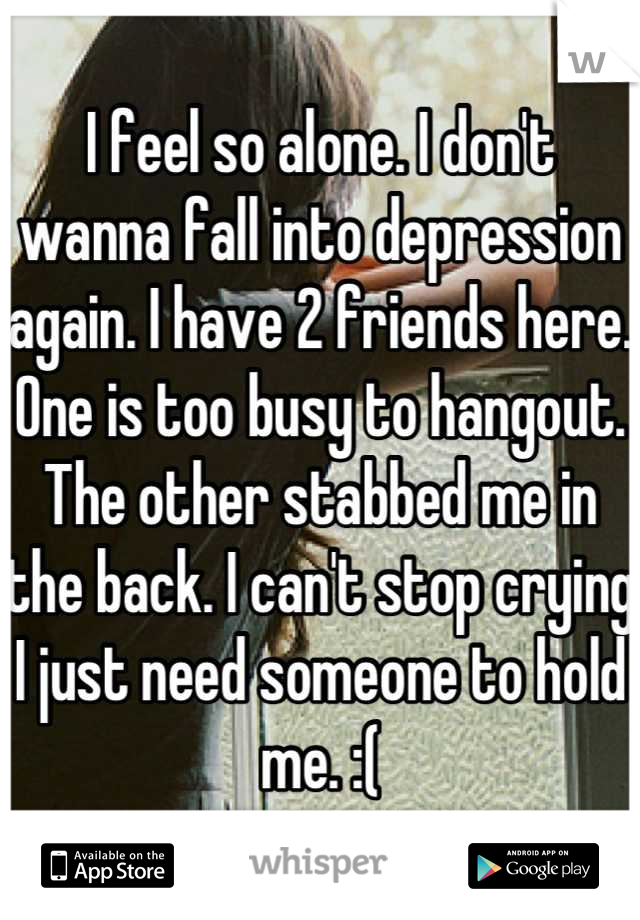 I feel so alone. I don't wanna fall into depression again. I have 2 friends here. One is too busy to hangout. The other stabbed me in the back. I can't stop crying I just need someone to hold me. :(