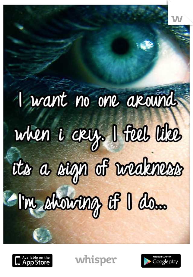 I want no one around when i cry. I feel like its a sign of weakness I'm showing if I do... 