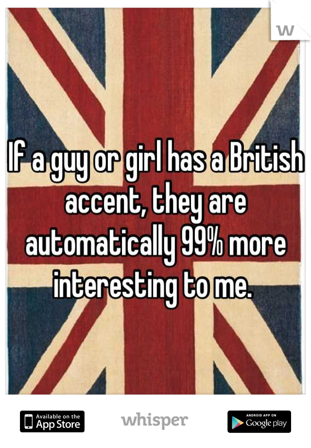 If a guy or girl has a British accent, they are automatically 99% more interesting to me. 