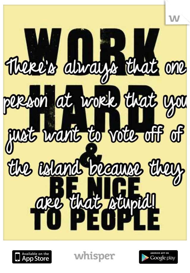 There's always that one person at work that you just want to vote off of the island because they are that stupid!