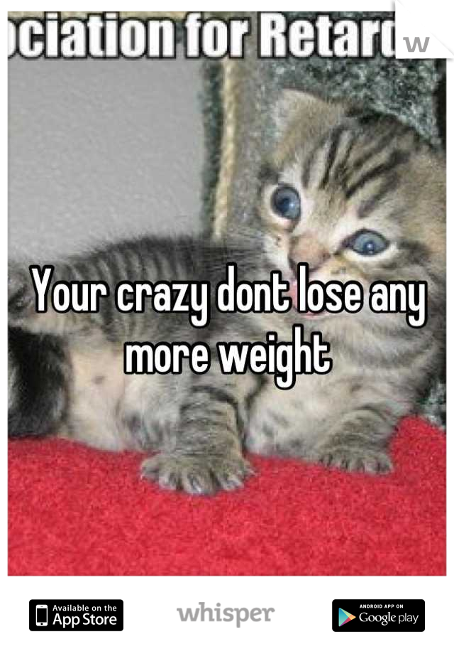 Your crazy dont lose any more weight