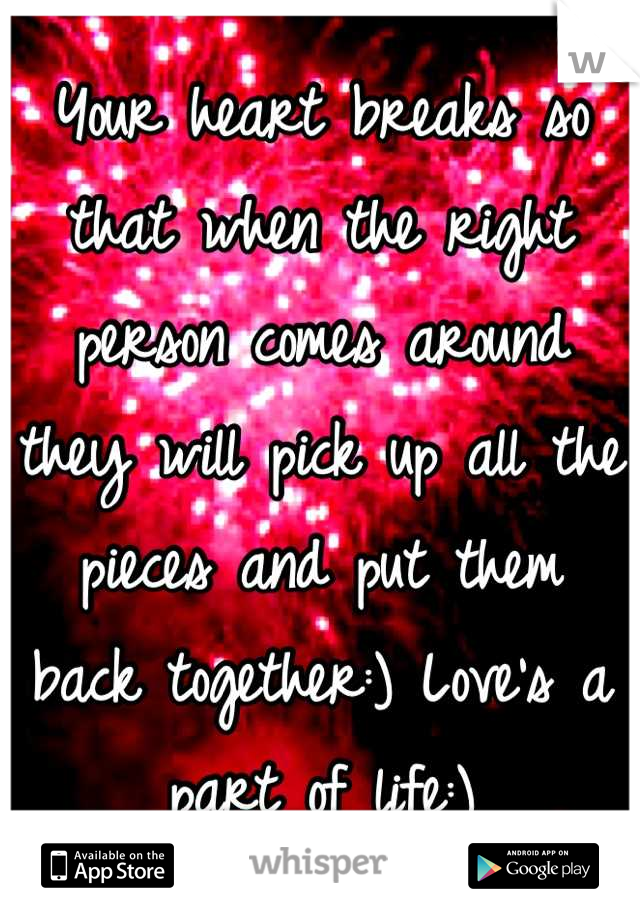 Your heart breaks so that when the right person comes around they will pick up all the pieces and put them back together:) Love's a part of life:)