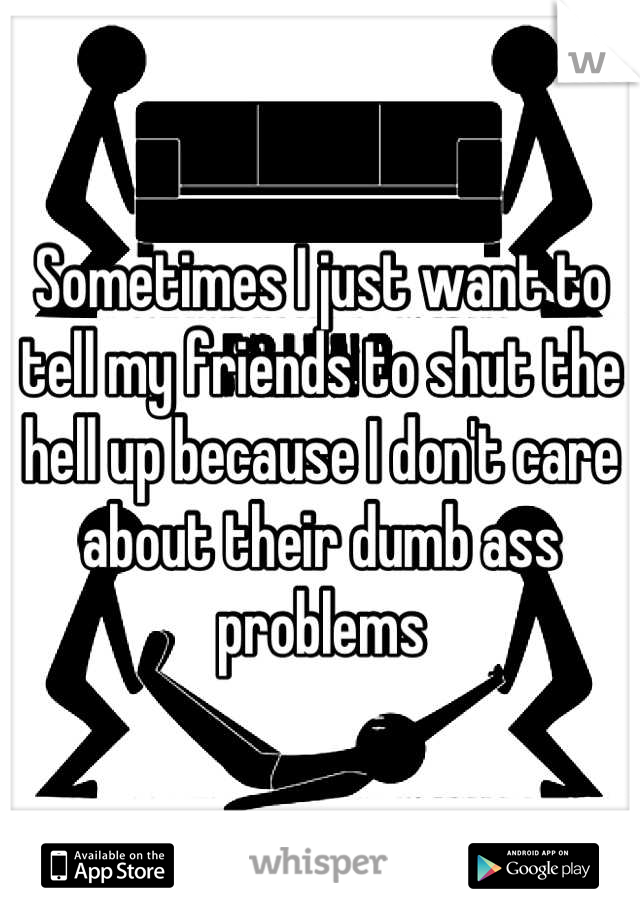 Sometimes I just want to tell my friends to shut the hell up because I don't care about their dumb ass problens