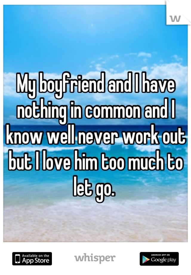 My boyfriend and I have nothing in common and I know well never work out but I love him too much to let go. 