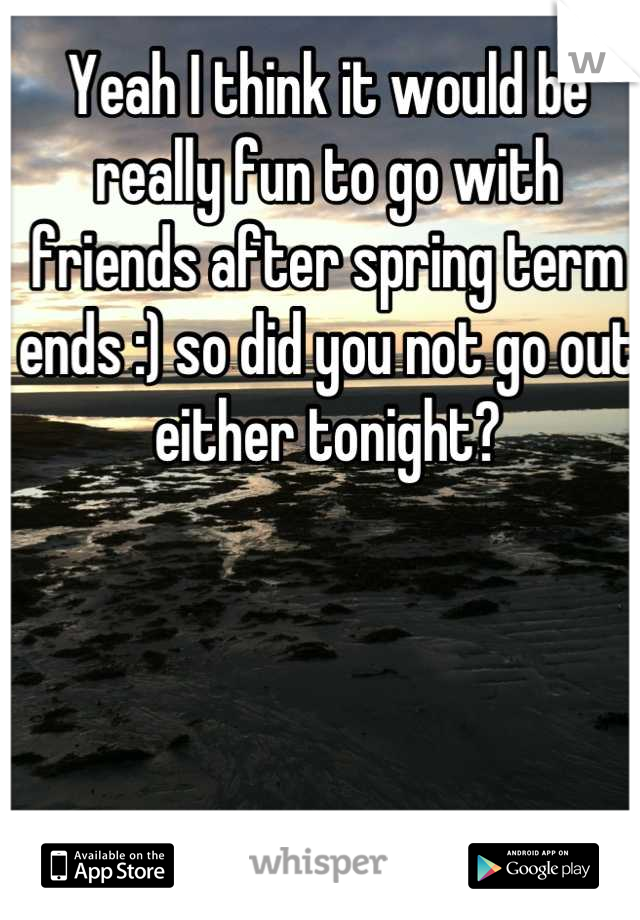 Yeah I think it would be really fun to go with friends after spring term ends :) so did you not go out either tonight?