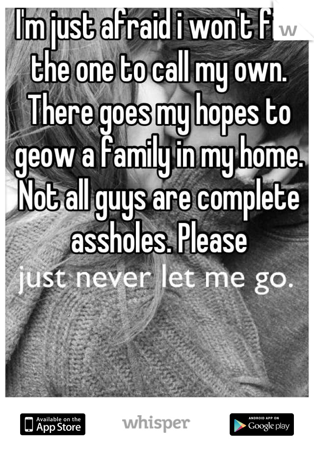 I'm just afraid i won't find the one to call my own. There goes my hopes to geow a family in my home. Not all guys are complete assholes. Please