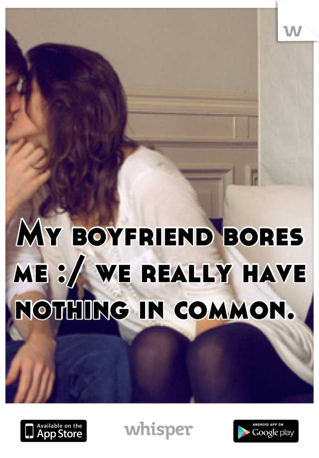 My boyfriend bores me :/ we really have nothing in common. 