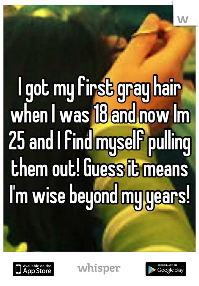 I got my first gray hair when I was 18 and now Im 25 and I find myself pulling them out! Guess it means I'm wise beyond my years!