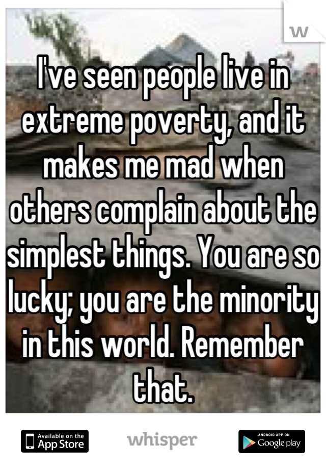 I've seen people live in extreme poverty, and it makes me mad when others complain about the simplest things. You are so lucky; you are the minority in this world. Remember that.