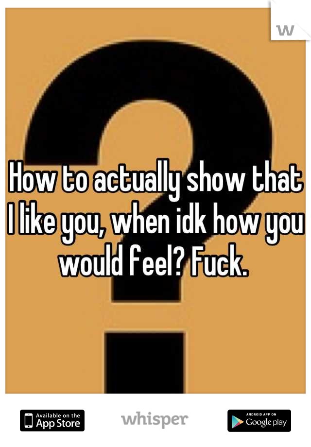 How to actually show that I like you, when idk how you would feel? Fuck. 