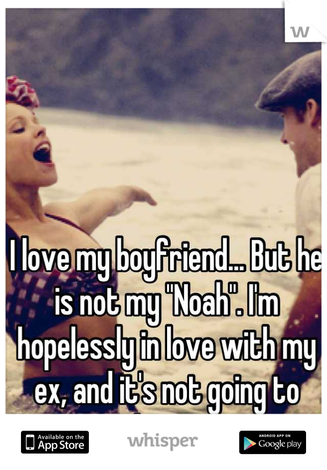 I love my boyfriend... But he is not my "Noah". I'm hopelessly in love with my ex, and it's not going to change. 