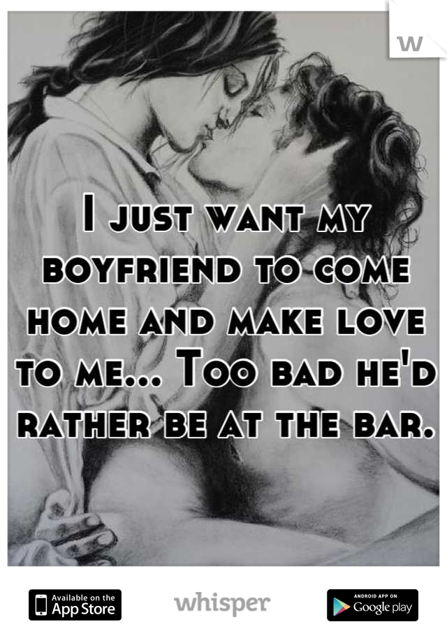 I just want my boyfriend to come home and make love to me... Too bad he'd rather be at the bar.