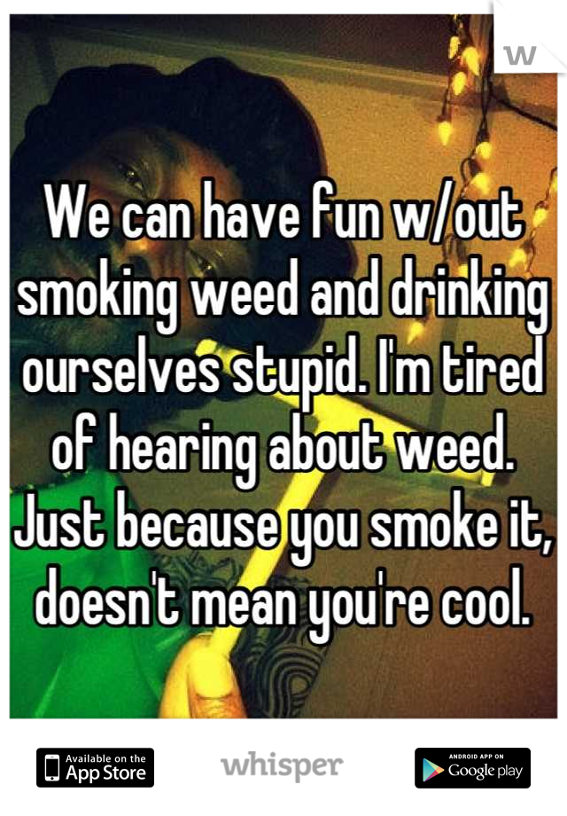 We can have fun w/out smoking weed and drinking ourselves stupid. I'm tired of hearing about weed. Just because you smoke it, doesn't mean you're cool.