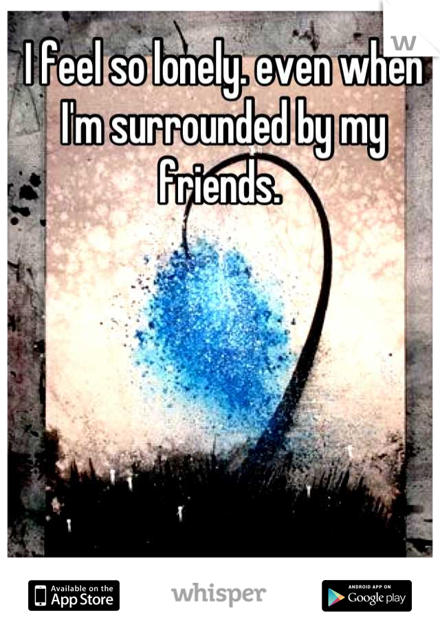 I feel so lonely. even when I'm surrounded by my friends. 