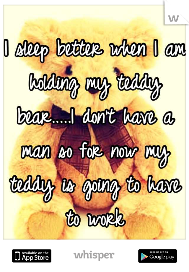 I sleep better when I am holding my teddy bear.....I don't have a man so for now my teddy is going to have to work