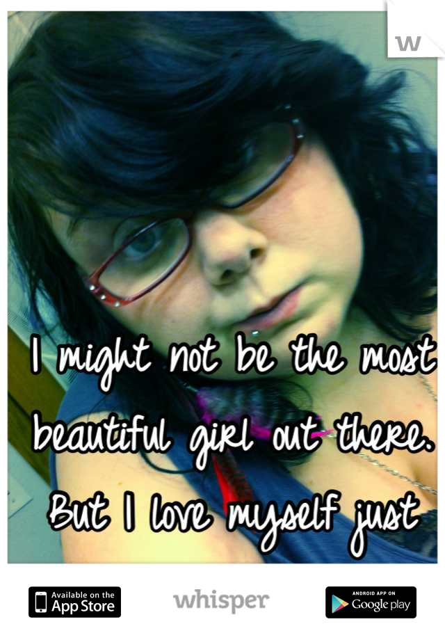 I might not be the most beautiful girl out there. But I love myself just the way I am!!!!