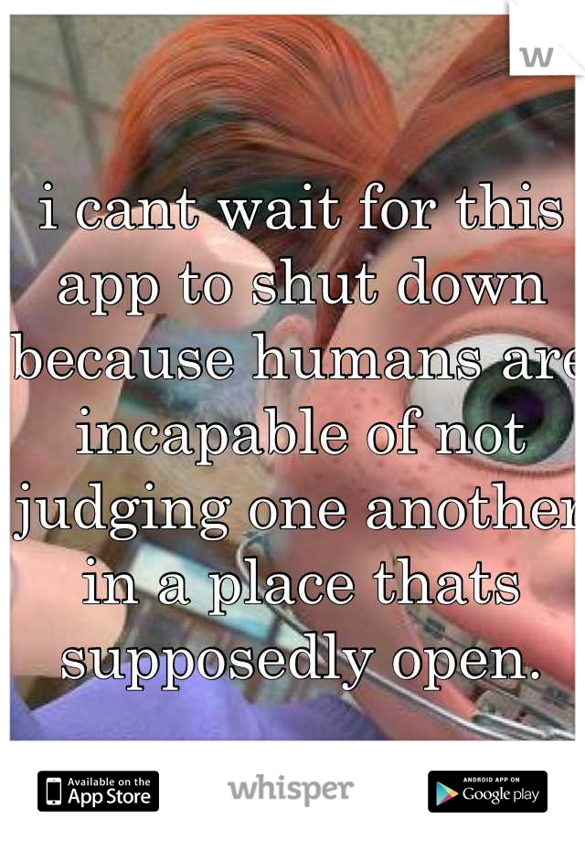 i cant wait for this app to shut down because humans are incapable of not judging one another in a place thats supposedly open.