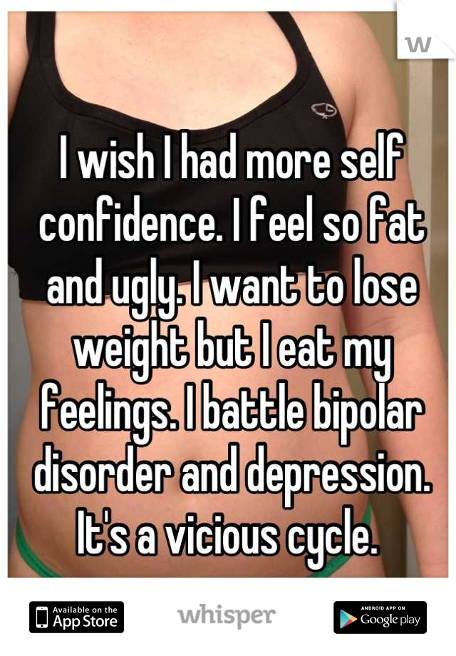 I wish I had more self confidence. I feel so fat and ugly. I want to lose weight but I eat my feelings. I battle bipolar disorder and depression. It's a vicious cycle. 