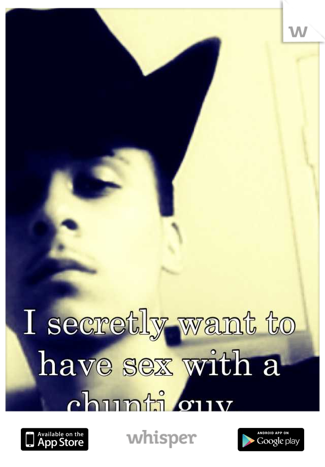 I secretly want to have sex with a chunti guy. 