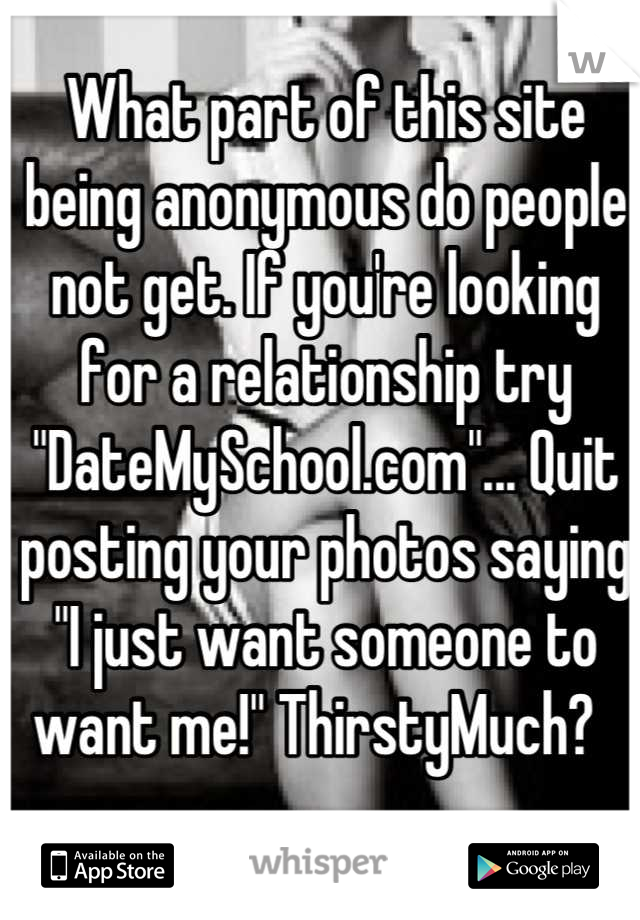 What part of this site being anonymous do people not get. If you're looking for a relationship try "DateMySchool.com"... Quit posting your photos saying "I just want someone to want me!" ThirstyMuch?  