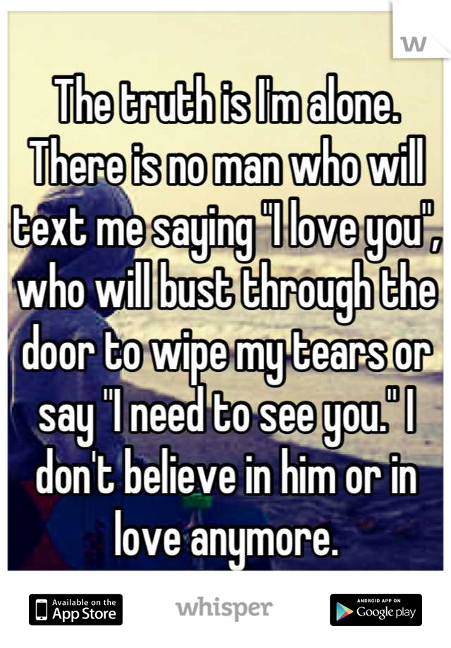 The truth is I'm alone. There is no man who will text me saying "I love you", who will bust through the door to wipe my tears or say "I need to see you." I don't believe in him or in love anymore.