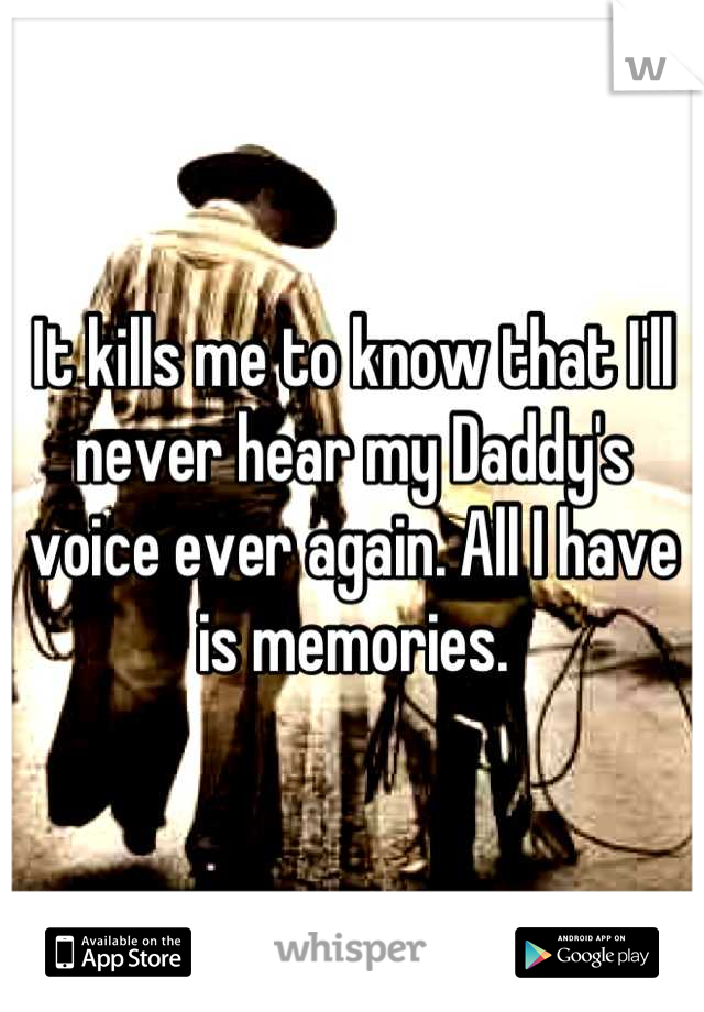 It kills me to know that I'll never hear my Daddy's voice ever again. All I have is memories.