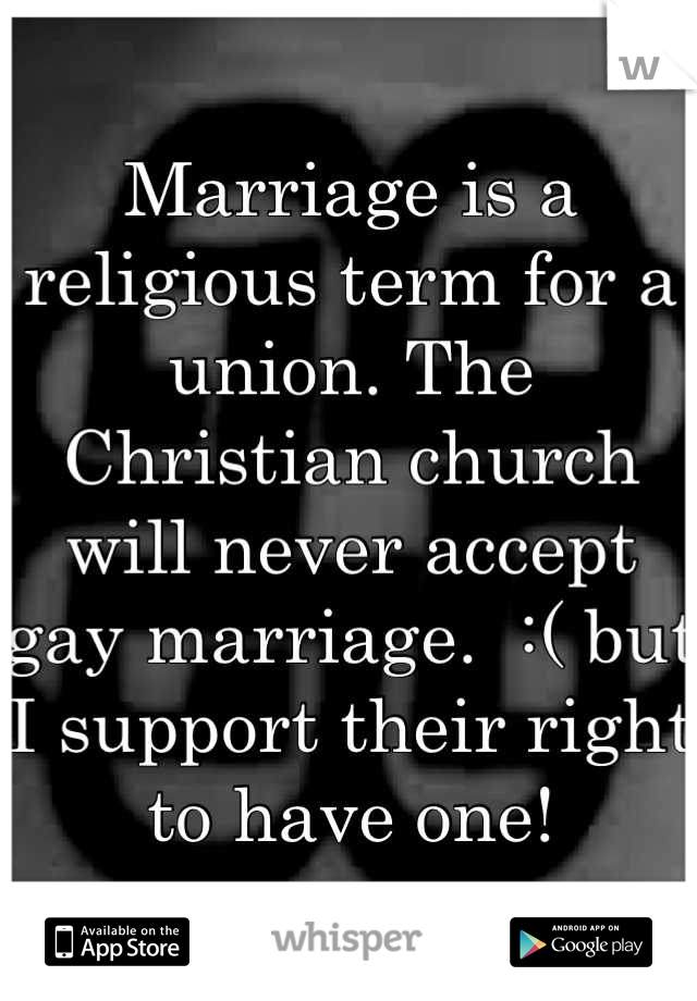 Marriage is a religious term for a union. The Christian church will never accept gay marriage.  :( but I support their right to have one!