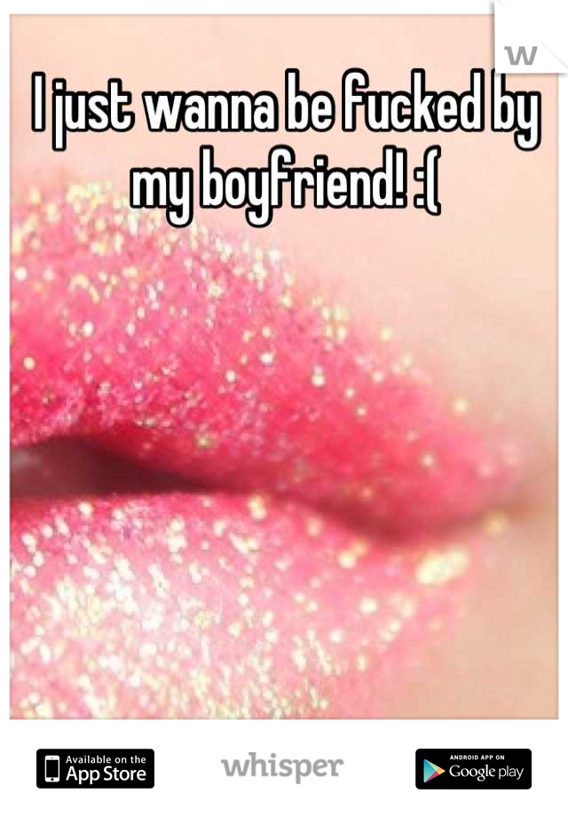 I just wanna be fucked by my boyfriend! :(
