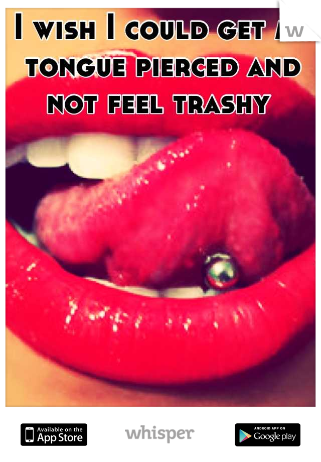 I wish I could get my tongue pierced and not feel trashy 