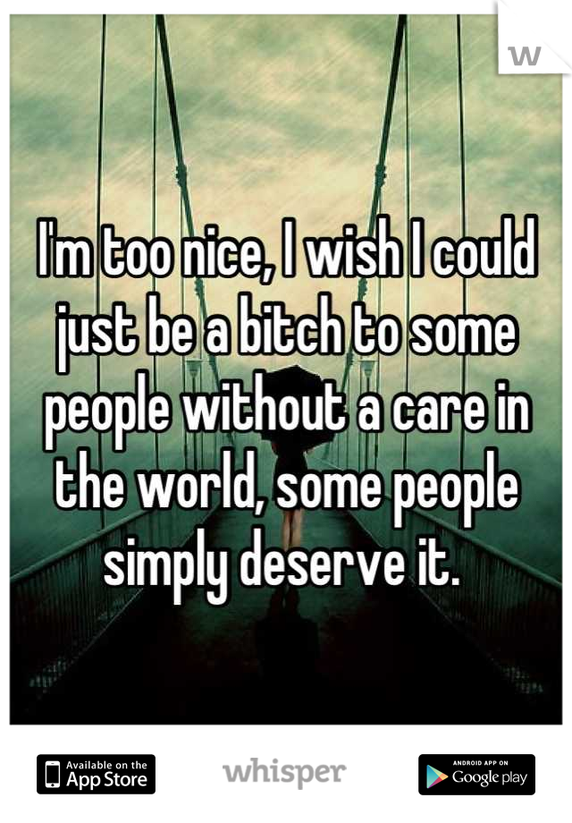 I'm too nice, I wish I could just be a bitch to some people without a care in the world, some people simply deserve it. 