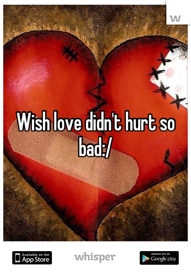 Wish love didn't hurt so bad:/