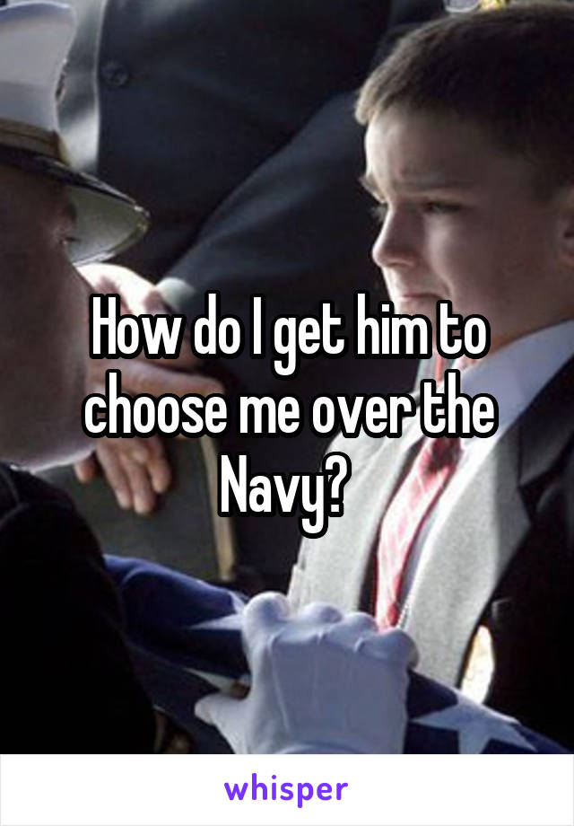 How do I get him to choose me over the Navy? 