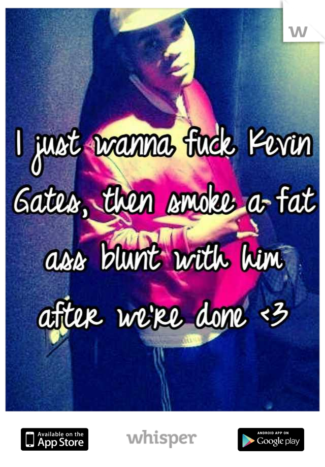 I just wanna fuck Kevin Gates, then smoke a fat ass blunt with him after we're done <3