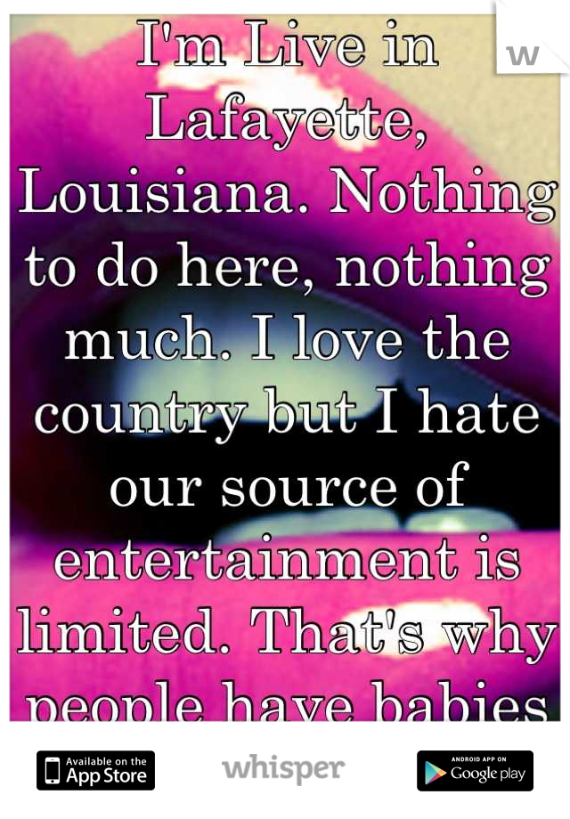I'm Live in Lafayette, Louisiana. Nothing to do here, nothing much. I love the country but I hate our source of entertainment is limited. That's why people have babies young, and we eat. 